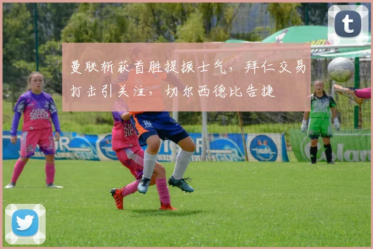 曼联斩获首胜提振士气，拜仁交易打击引关注，切尔西德比告捷