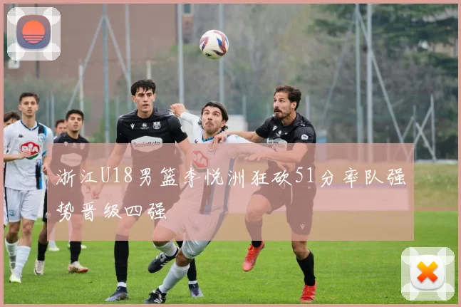浙江U18男篮李悦洲狂砍51分率队强势晋级四强